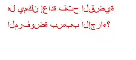 هل يمكن إعادة فتح القضية المرفوضة بسبب الإجراء؟